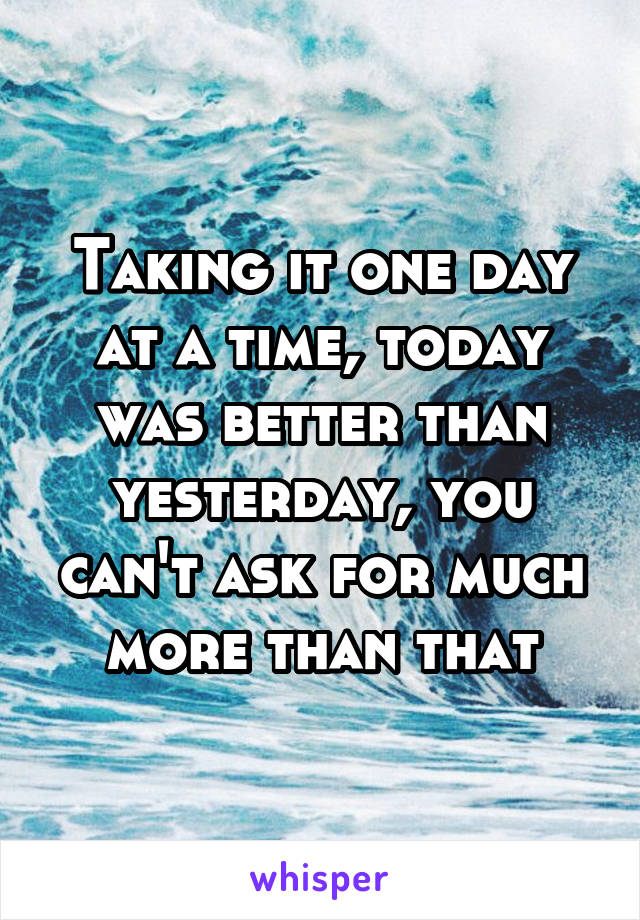 Taking it one day at a time, today was better than yesterday, you can't ask for much more than that