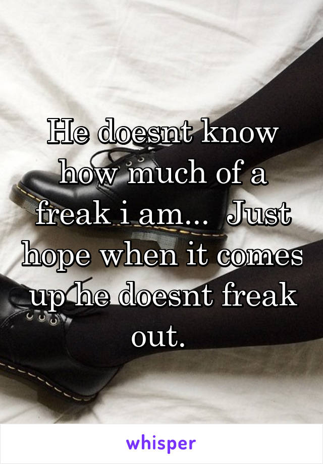 He doesnt know how much of a freak i am...  Just hope when it comes up he doesnt freak out. 