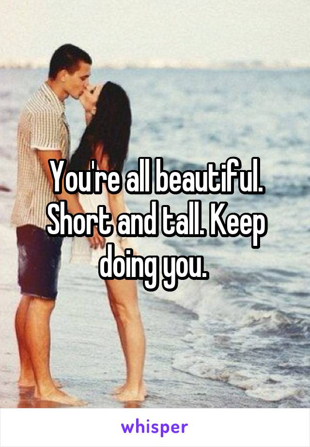 You're all beautiful. Short and tall. Keep doing you. 