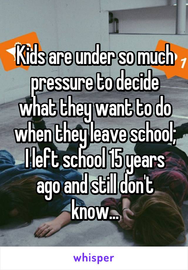 Kids are under so much pressure to decide what they want to do when they leave school; I left school 15 years ago and still don't know...