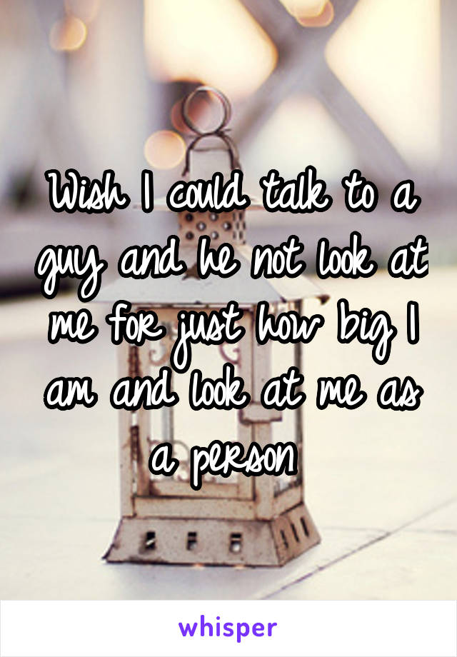 Wish I could talk to a guy and he not look at me for just how big I am and look at me as a person 