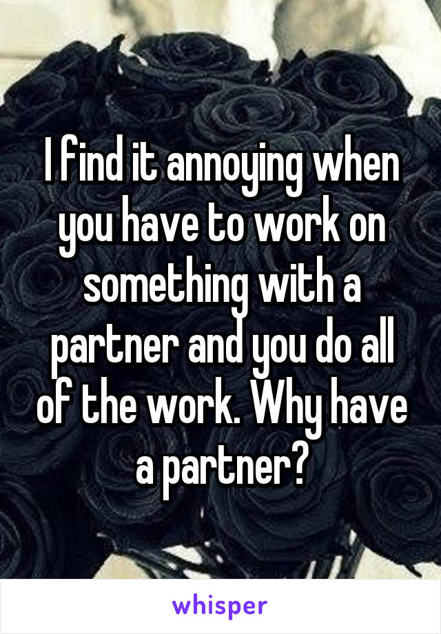 I find it annoying when you have to work on something with a partner and you do all of the work. Why have a partner?