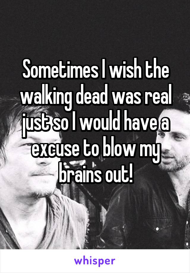 Sometimes I wish the walking dead was real just so I would have a excuse to blow my brains out!
