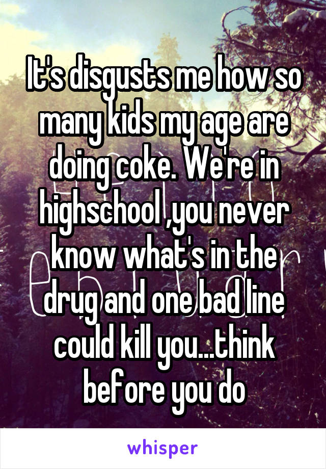 It's disgusts me how so many kids my age are doing coke. We're in highschool ,you never know what's in the drug and one bad line could kill you...think before you do