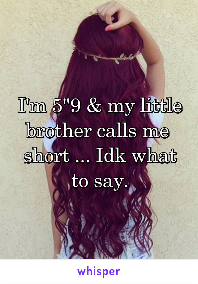 I'm 5"9 & my little brother calls me 
short ... Idk what to say.