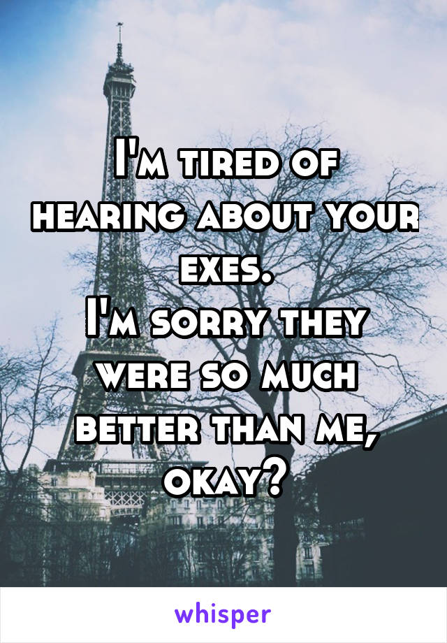 I'm tired of hearing about your exes.
I'm sorry they were so much better than me, okay?