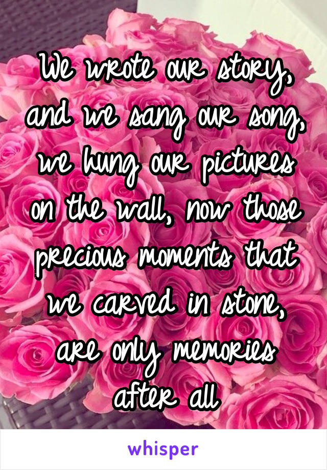 We wrote our story, and we sang our song, we hung our pictures on the wall, now those precious moments that we carved in stone, are only memories after all