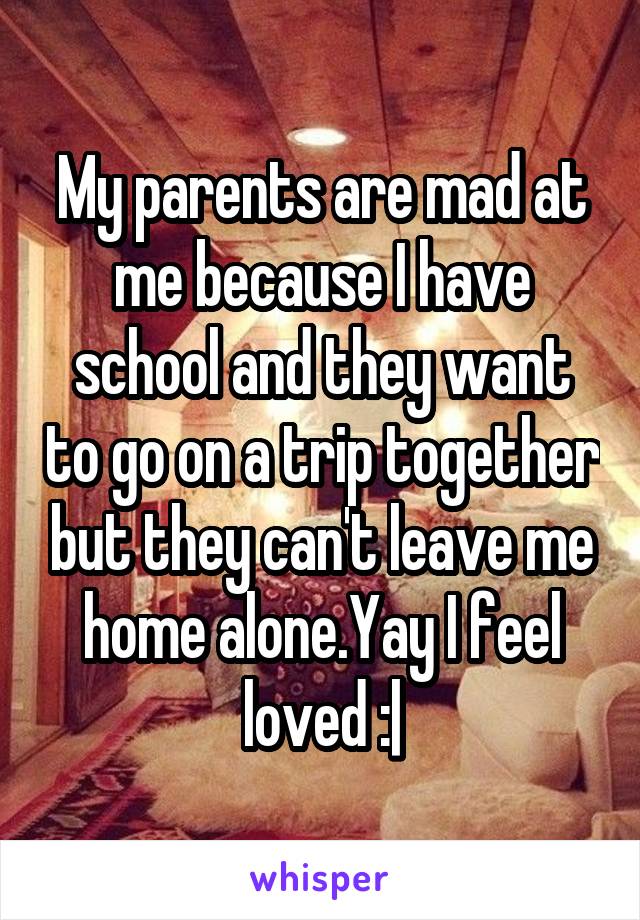 My parents are mad at me because I have school and they want to go on a trip together but they can't leave me home alone.Yay I feel loved :|