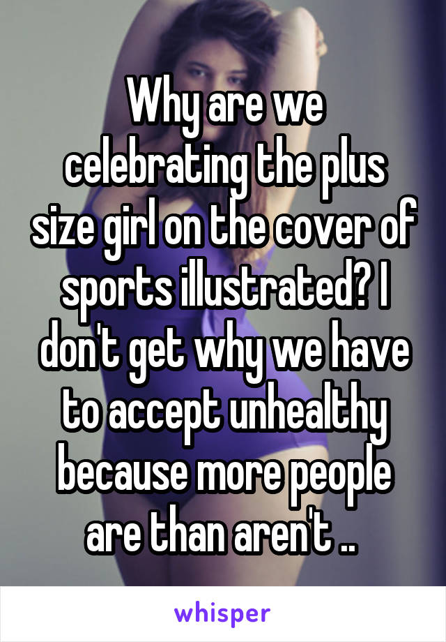 Why are we celebrating the plus size girl on the cover of sports illustrated? I don't get why we have to accept unhealthy because more people are than aren't .. 