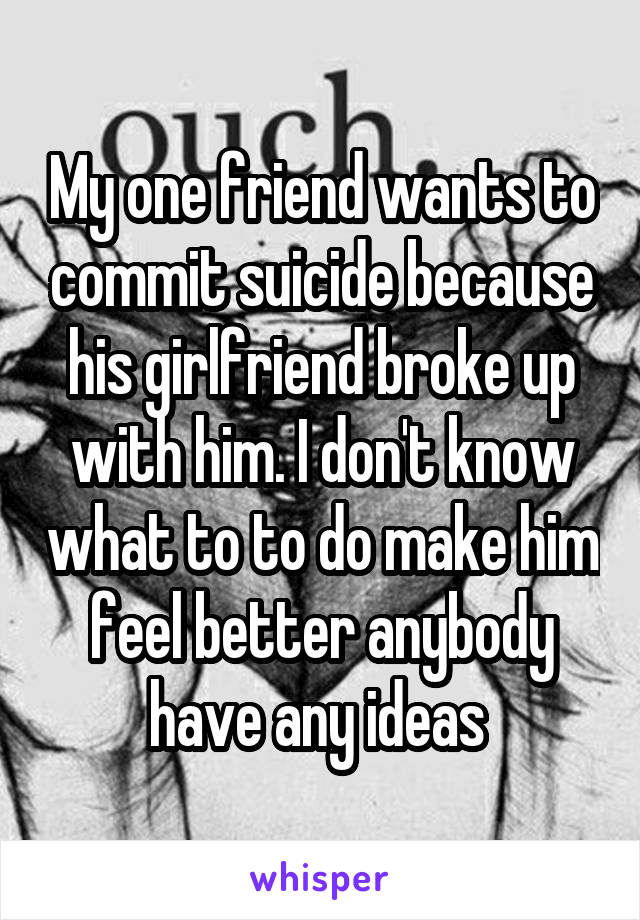 My one friend wants to commit suicide because his girlfriend broke up with him. I don't know what to to do make him feel better anybody have any ideas 