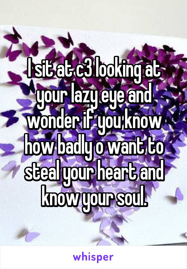 I sit at c3 looking at your lazy eye and wonder if you know how badly o want to steal your heart and know your soul.