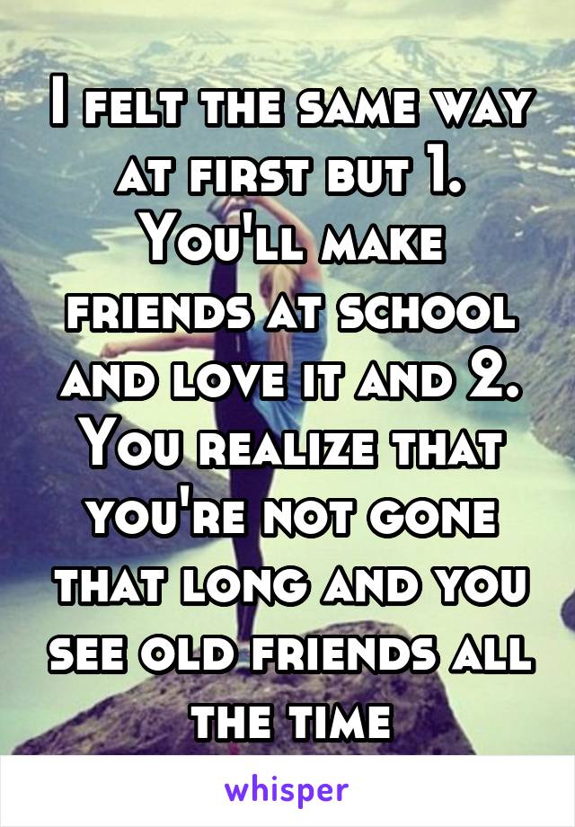 I felt the same way at first but 1. You'll make friends at school and love it and 2. You realize that you're not gone that long and you see old friends all the time