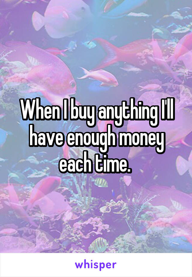 When I buy anything I'll have enough money each time. 