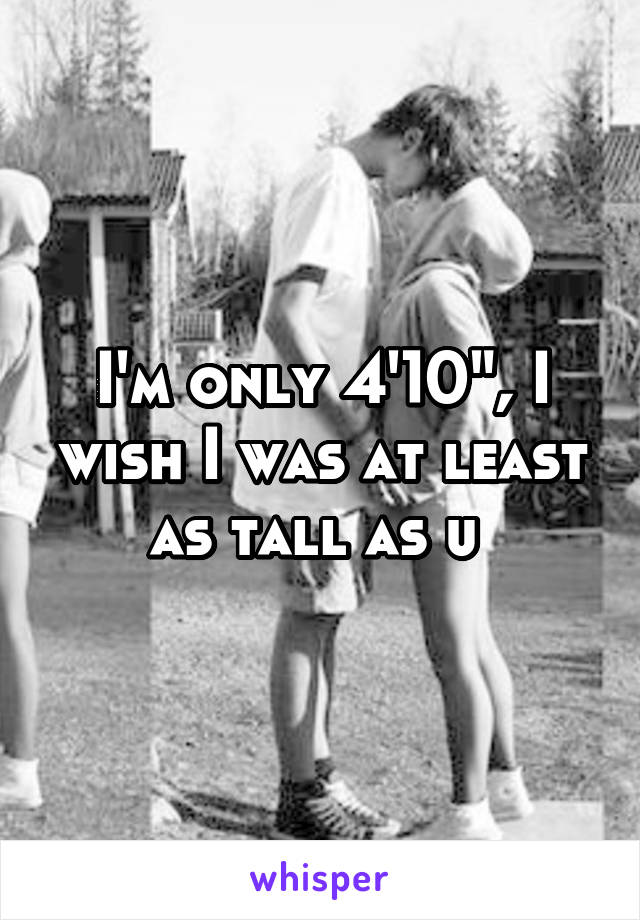 I'm only 4'10", I wish I was at least as tall as u 