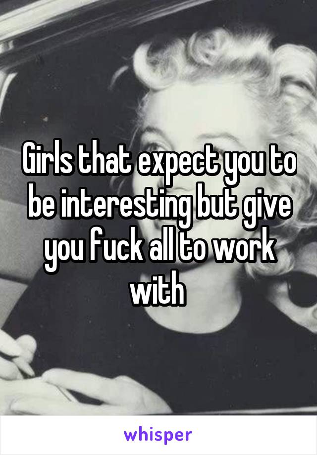 Girls that expect you to be interesting but give you fuck all to work with 