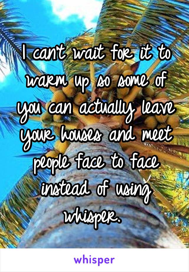 I can't wait for it to warm up so some of you can actually leave your houses and meet people face to face instead of using whisper. 