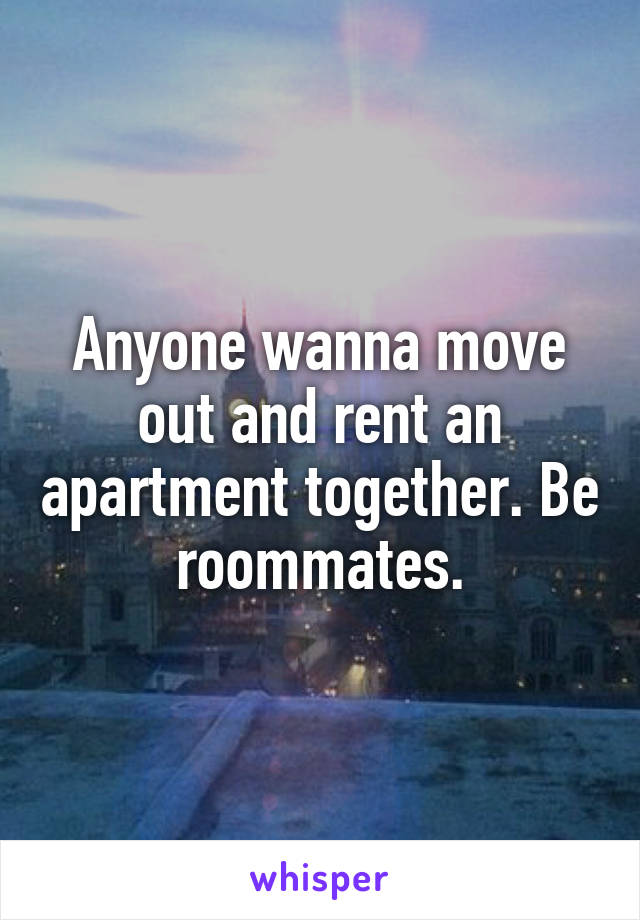 Anyone wanna move out and rent an apartment together. Be roommates.