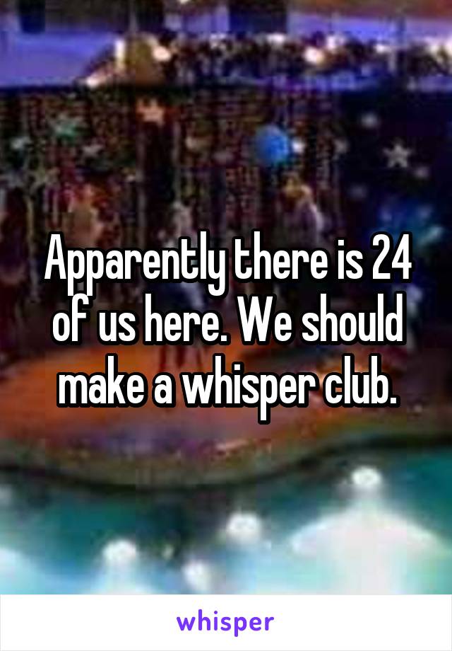 Apparently there is 24 of us here. We should make a whisper club.