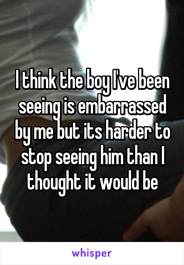 I think the boy I've been seeing is embarrassed by me but its harder to stop seeing him than I thought it would be