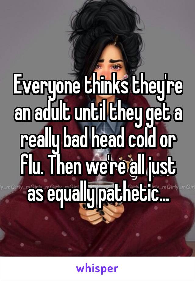 Everyone thinks they're an adult until they get a really bad head cold or flu. Then we're all just as equally pathetic...