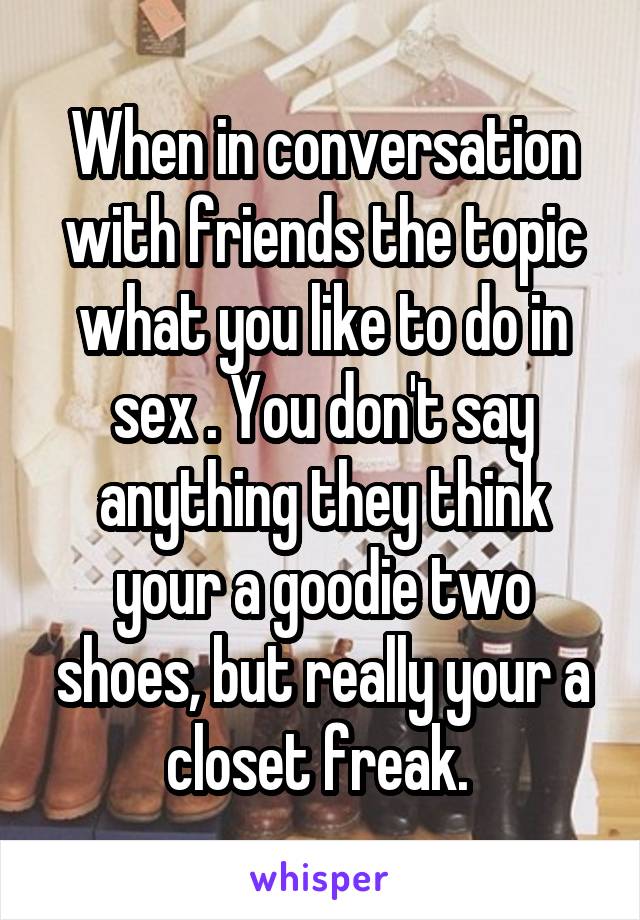 When in conversation with friends the topic what you like to do in sex . You don't say anything they think your a goodie two shoes, but really your a closet freak. 