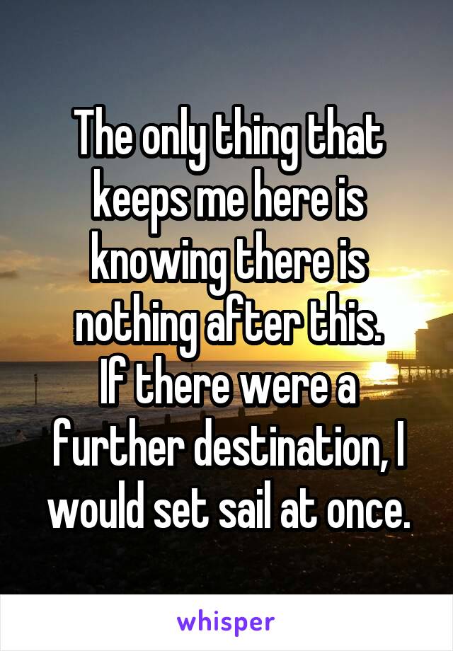 The only thing that keeps me here is knowing there is nothing after this.
If there were a further destination, I would set sail at once.