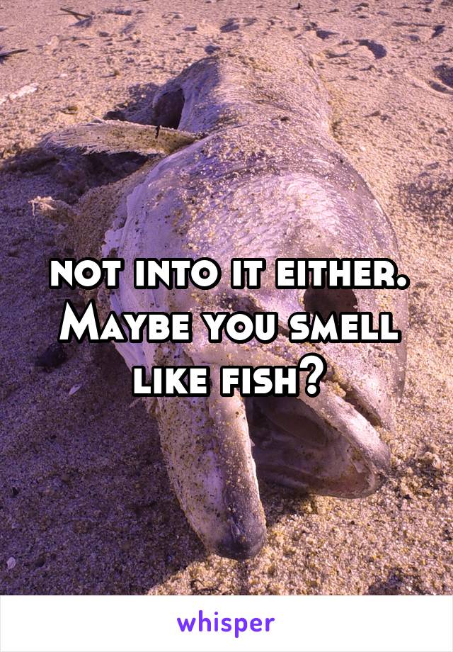 not into it either. Maybe you smell like fish?