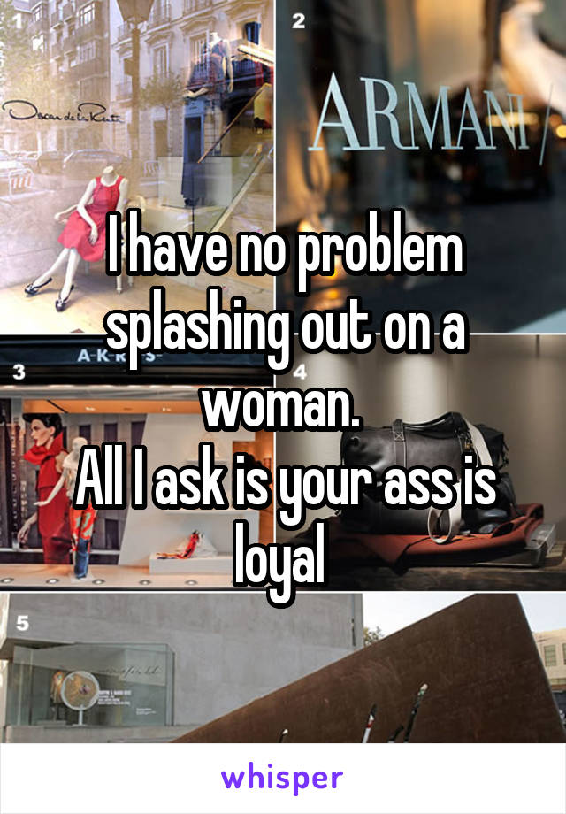 I have no problem splashing out on a woman. 
All I ask is your ass is loyal 