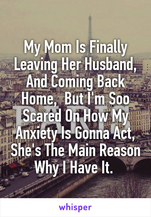 My Mom Is Finally Leaving Her Husband, And Coming Back Home,  But I'm Soo Scared On How My Anxiety Is Gonna Act, She's The Main Reason Why I Have It. 