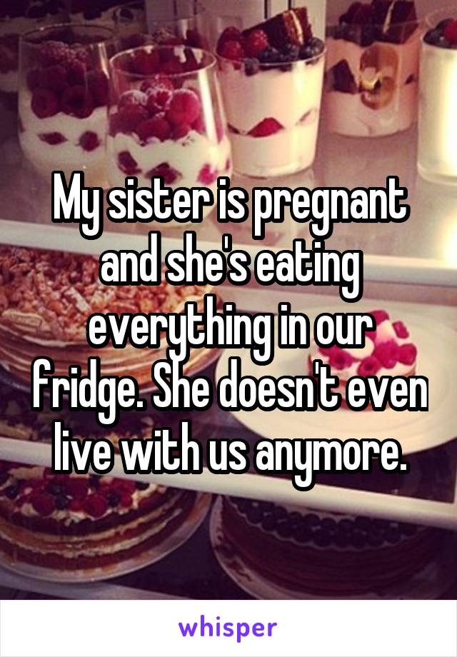 My sister is pregnant and she's eating everything in our fridge. She doesn't even live with us anymore.