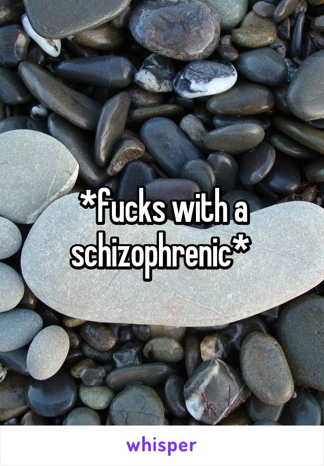 *fucks with a schizophrenic* 