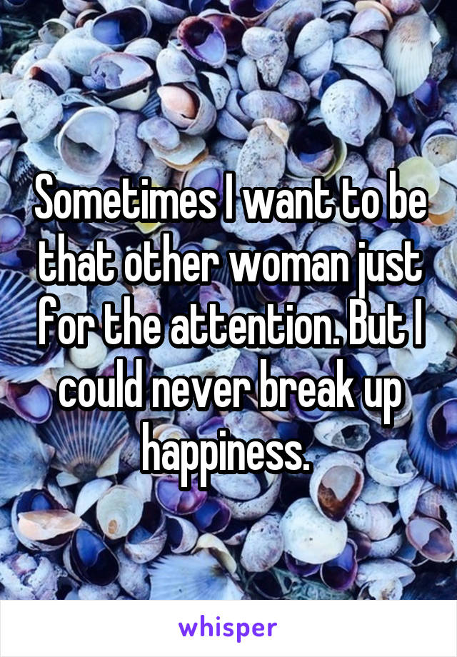 Sometimes I want to be that other woman just for the attention. But I could never break up happiness. 