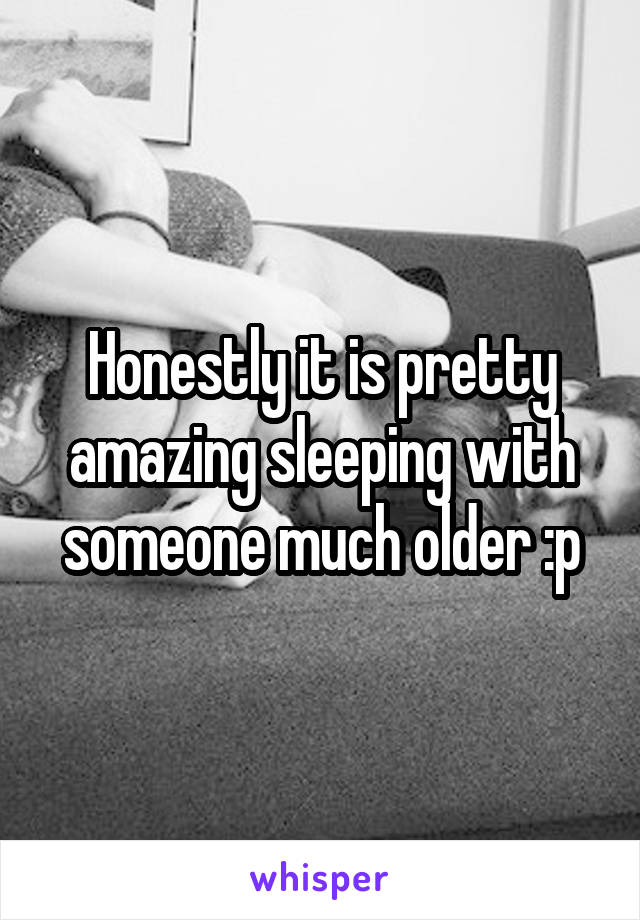 Honestly it is pretty amazing sleeping with someone much older :p