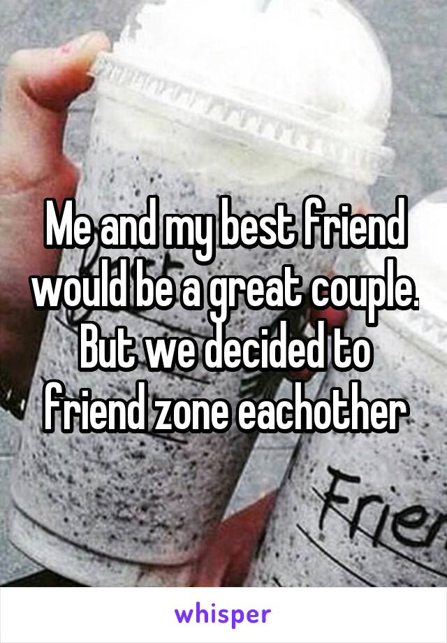 Me and my best friend would be a great couple. But we decided to friend zone eachother