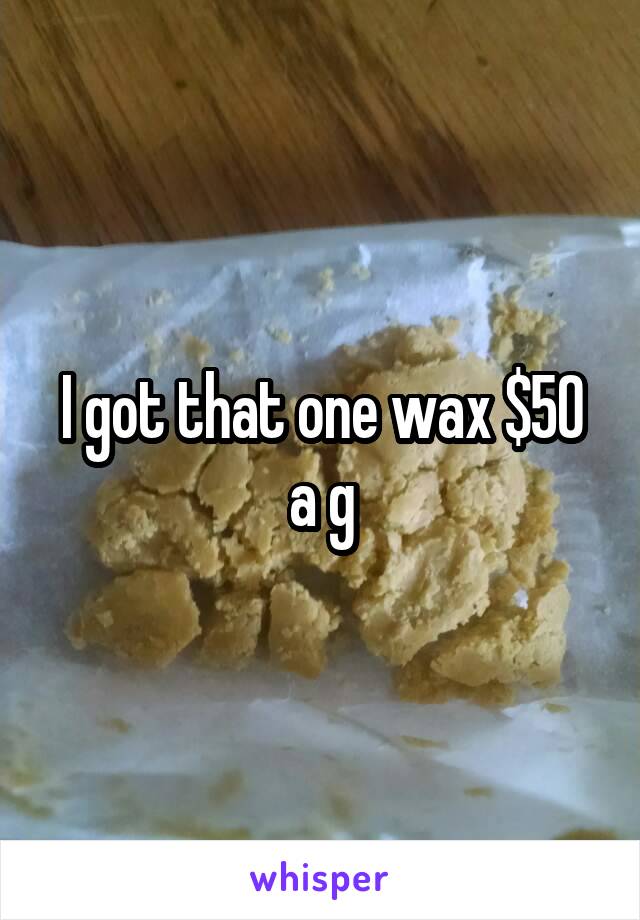 I got that one wax $50 a g