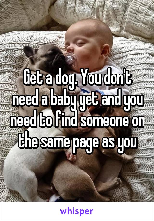 Get a dog. You don't need a baby yet and you need to find someone on the same page as you
