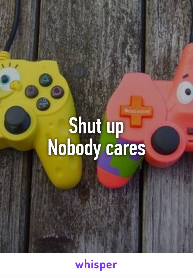 Shut up
Nobody cares