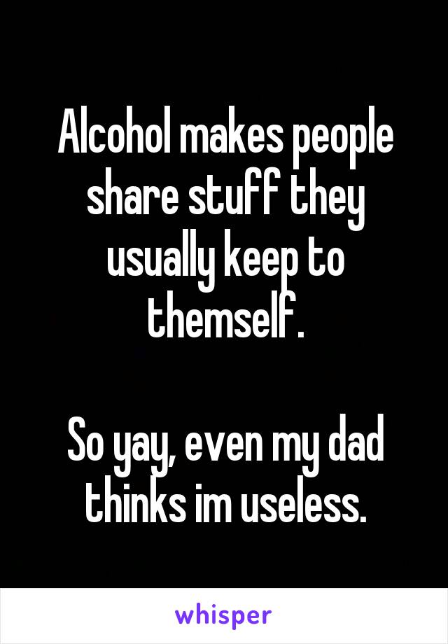 Alcohol makes people share stuff they usually keep to themself.

So yay, even my dad thinks im useless.