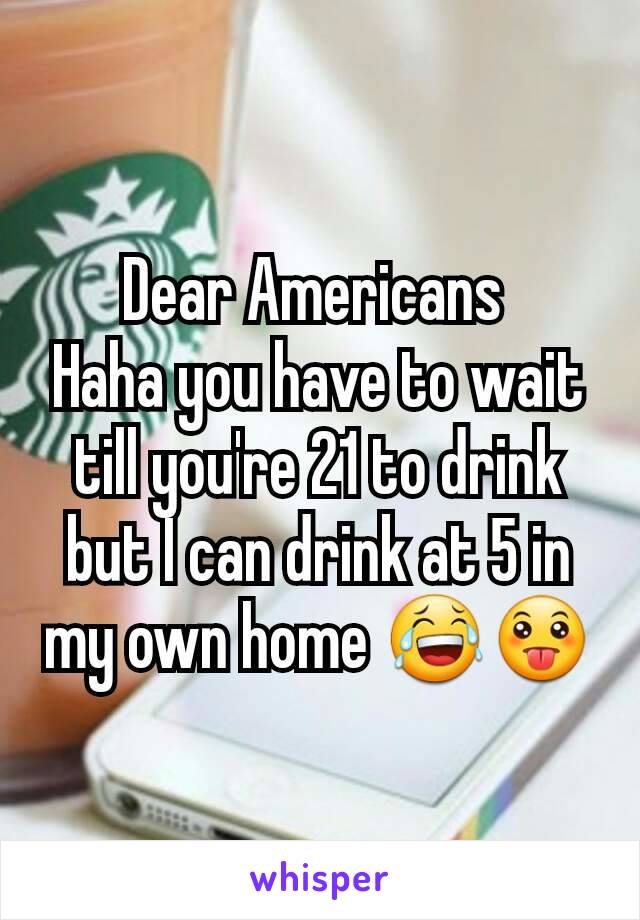 Dear Americans 
Haha you have to wait till you're 21 to drink but I can drink at 5 in my own home 😂😛