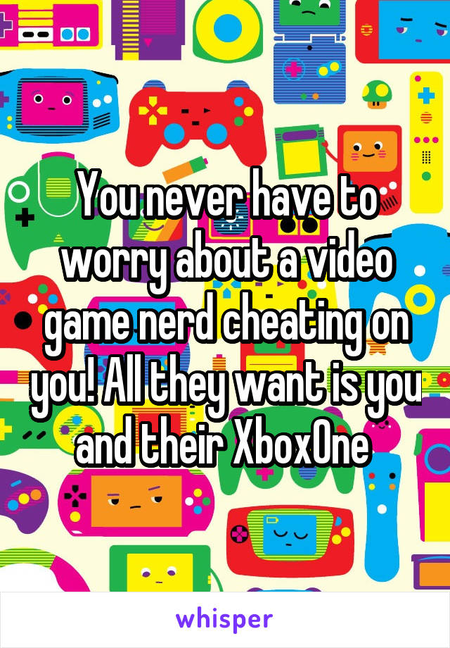 You never have to worry about a video game nerd cheating on you! All they want is you and their XboxOne 