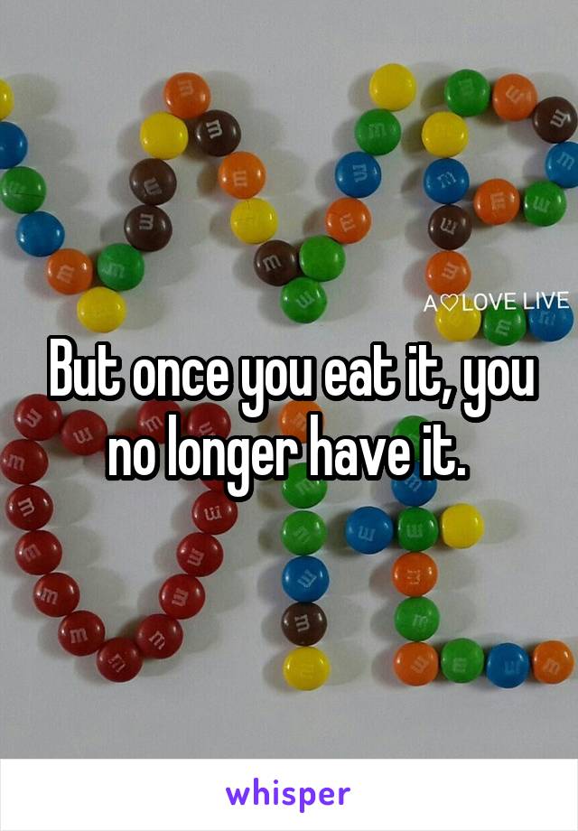 But once you eat it, you no longer have it. 