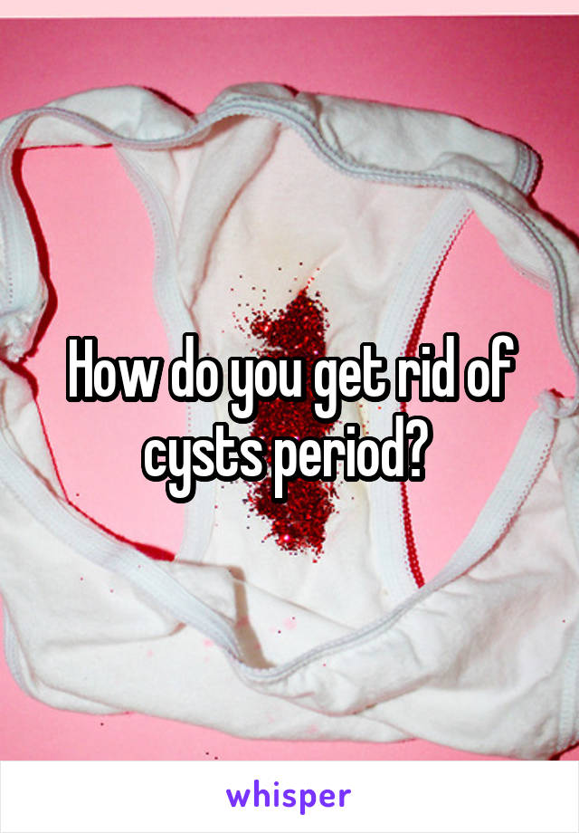 How do you get rid of cysts period? 