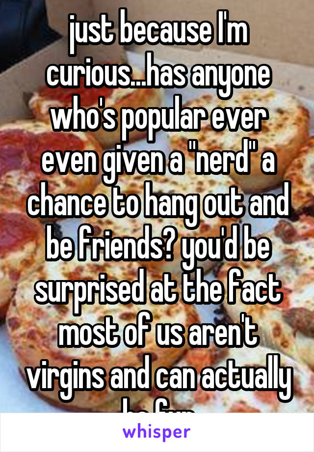 just because I'm curious...has anyone who's popular ever even given a "nerd" a chance to hang out and be friends? you'd be surprised at the fact most of us aren't virgins and can actually be fun