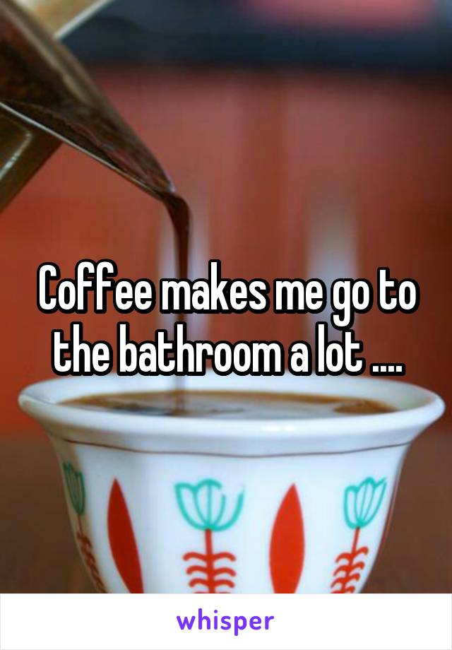 Coffee makes me go to the bathroom a lot ....