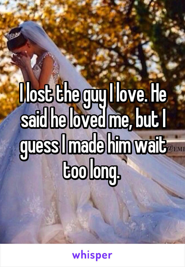 I lost the guy I love. He said he loved me, but I guess I made him wait too long. 