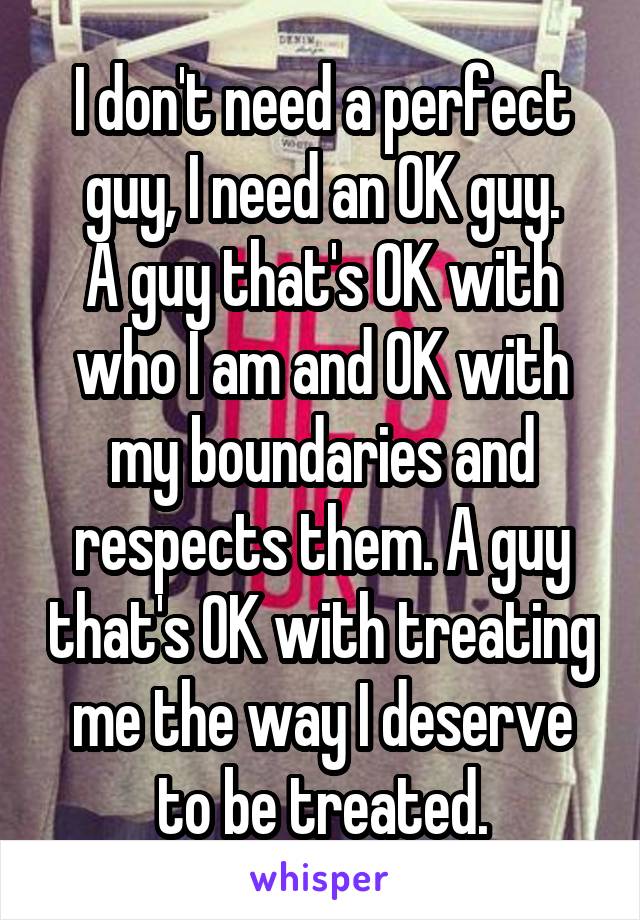 I don't need a perfect guy, I need an OK guy.
A guy that's OK with who I am and OK with my boundaries and respects them. A guy that's OK with treating me the way I deserve to be treated.