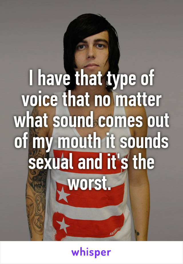 I have that type of voice that no matter what sound comes out of my mouth it sounds sexual and it's the worst. 