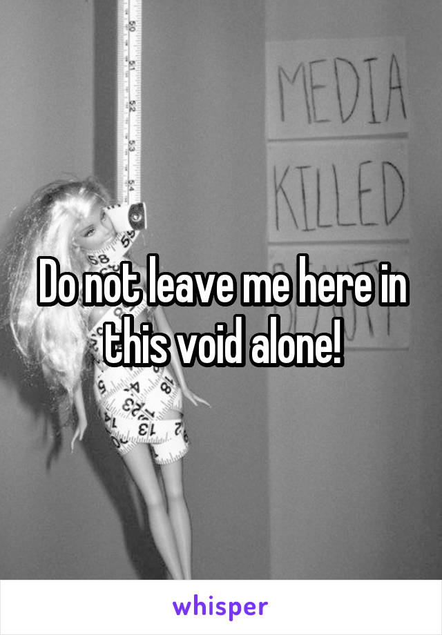 Do not leave me here in this void alone!