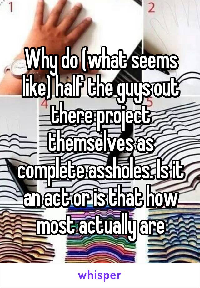 Why do (what seems like) half the guys out there project themselves as complete assholes. Is it an act or is that how most actually are