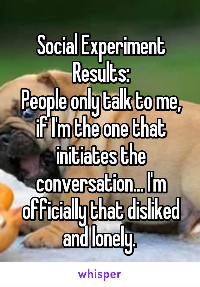 Social Experiment Results:
People only talk to me, if I'm the one that initiates the conversation... I'm officially that disliked and lonely. 